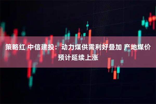 策略红 中信建投：动力煤供需利好叠加 产地煤价预计延续上涨