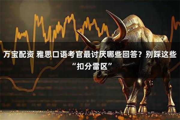 万宝配资 雅思口语考官最讨厌哪些回答？别踩这些 “扣分雷区”