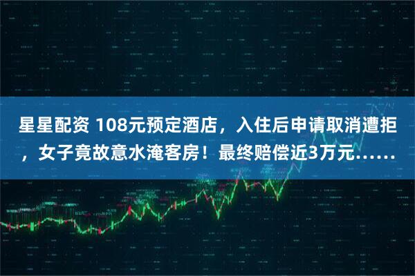 星星配资 108元预定酒店，入住后申请取消遭拒，女子竟故意水淹客房！最终赔偿近3万元……