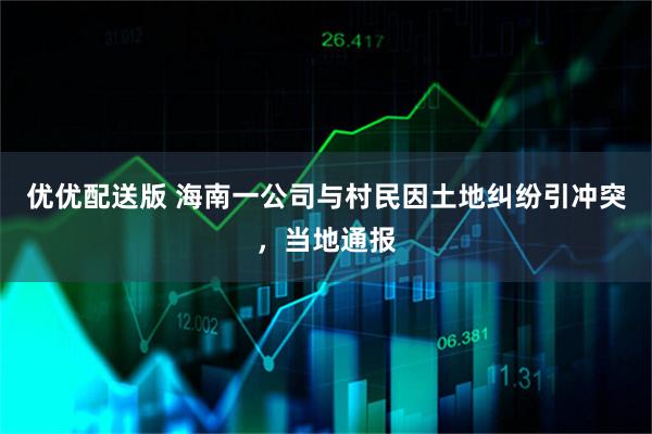 优优配送版 海南一公司与村民因土地纠纷引冲突，当地通报