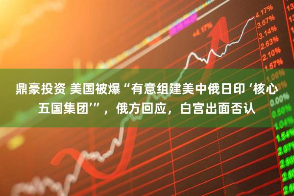 鼎豪投资 美国被爆“有意组建美中俄日印 ‘核心五国集团’”，俄方回应，白宫出面否认