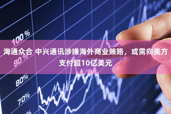 海通众合 中兴通讯涉嫌海外商业贿赂，或需向美方支付超10亿美元