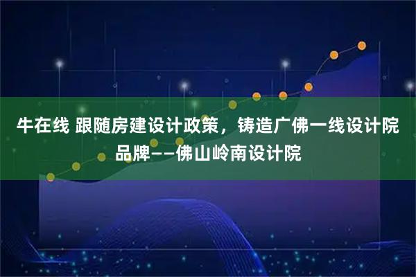 牛在线 跟随房建设计政策，铸造广佛一线设计院品牌——佛山岭南设计院