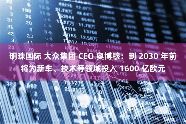 明珠国际 大众集团 CEO 奥博穆：到 2030 年前将为新车、技术等领域投入 1600 亿欧元