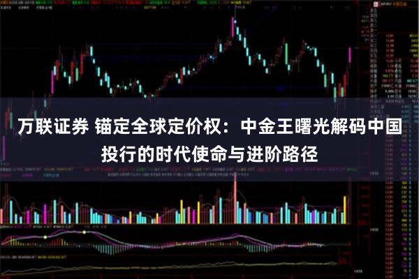 万联证券 锚定全球定价权：中金王曙光解码中国投行的时代使命与进阶路径