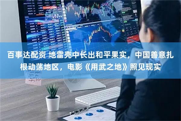 百事达配资 地雷壳中长出和平果实，中国善意扎根动荡地区，电影《用武之地》照见现实