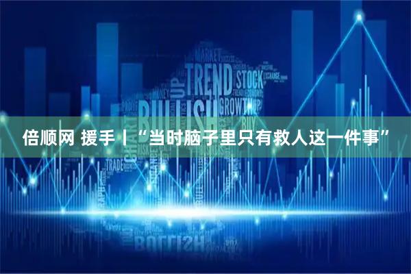 倍顺网 援手丨“当时脑子里只有救人这一件事”