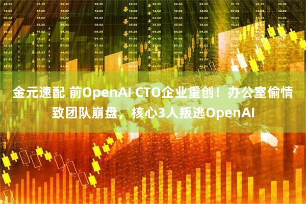 金元速配 前OpenAI CTO企业重创！办公室偷情致团队崩盘，核心3人叛逃OpenAI