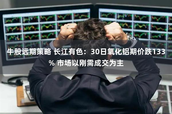 牛股远期策略 长江有色:30日氧化铝期价跌133% 市场以刚需成交为主