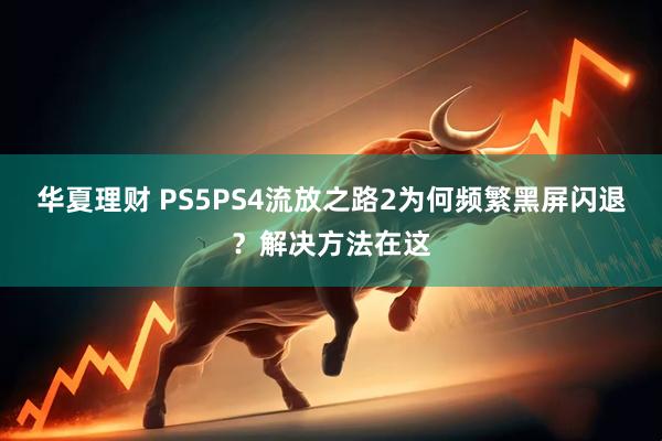 华夏理财 PS5PS4流放之路2为何频繁黑屏闪退？解决方法在这