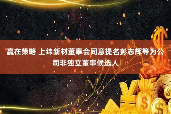 赢在策略 上纬新材董事会同意提名彭志辉等为公司非独立董事候选人