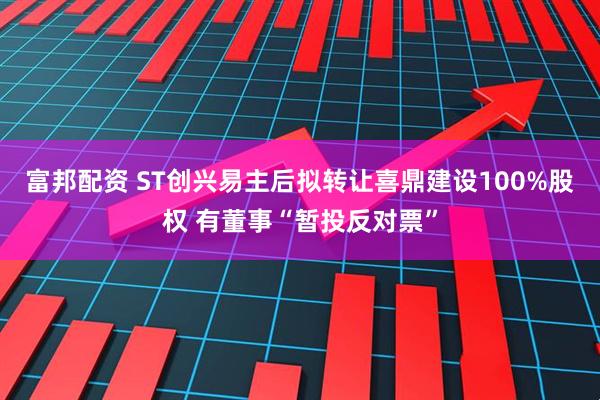 富邦配资 ST创兴易主后拟转让喜鼎建设100%股权 有董事“暂投反对票”