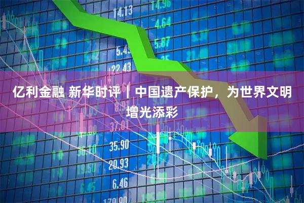 亿利金融 新华时评｜中国遗产保护，为世界文明增光添彩