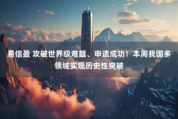 易信盈 攻破世界级难题、申遗成功！本周我国多领域实现历史性突破