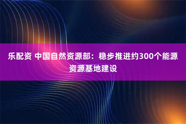 乐配资 中国自然资源部：稳步推进约300个能源资源基地建设